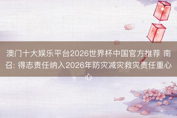 澳门十大娱乐平台2026世界杯中国官方推荐 南召: 得志责任纳入2026年防灾减灾救灾责任重心