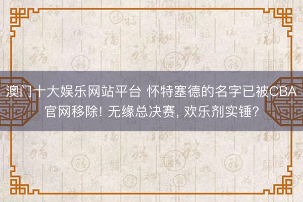 澳门十大娱乐网站平台 怀特塞德的名字已被CBA官网移除! 无缘总决赛， 欢乐剂实锤?