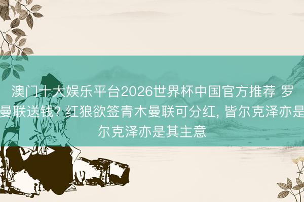 澳门十大娱乐平台2026世界杯中国官方推荐 罗马要给曼联送钱? 红狼欲签青木曼联可分红, 皆尔克泽亦是其主意