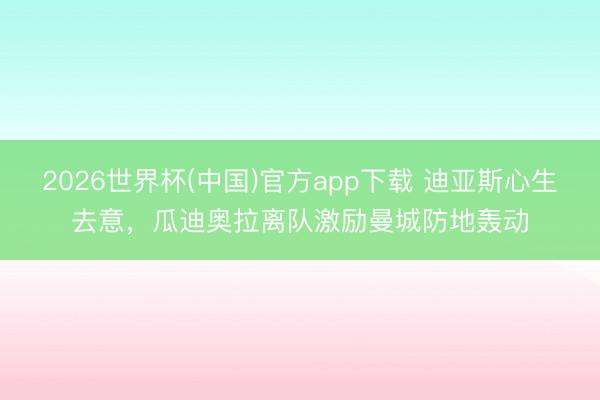2026世界杯(中国)官方app下载 迪亚斯心生去意，瓜迪奥拉离队激励曼城防地轰动