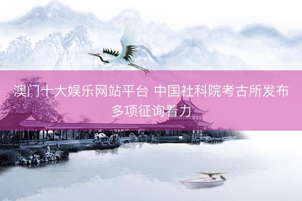 澳门十大娱乐网站平台 中国社科院考古所发布多项征询着力