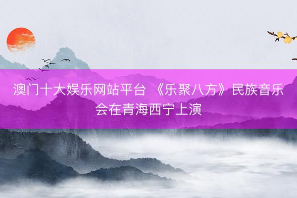 澳门十大娱乐网站平台 《乐聚八方》民族音乐会在青海西宁上演
