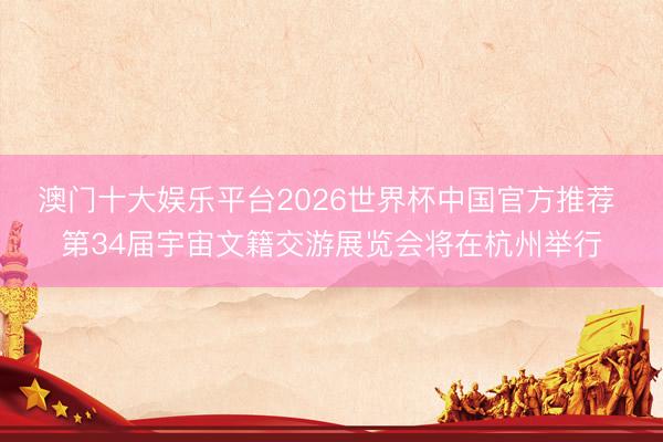 澳门十大娱乐平台2026世界杯中国官方推荐 第34届宇宙文籍交游展览会将在杭州举行