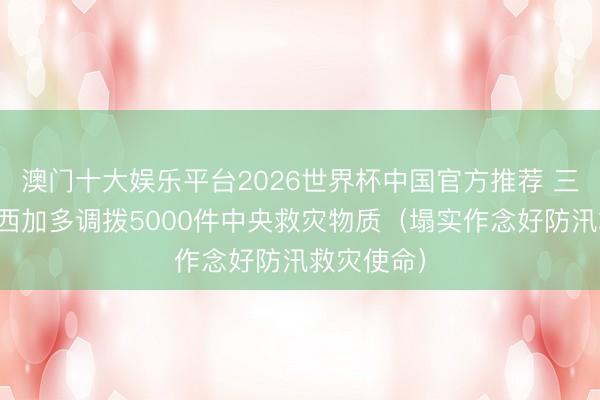 澳门十大娱乐平台2026世界杯中国官方推荐 三部门向广西加多调拨5000件中央救灾物质（塌实作念好防汛救灾使命）