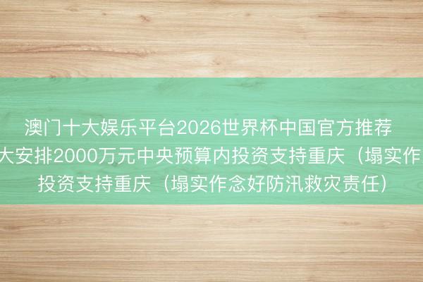 澳门十大娱乐平台2026世界杯中国官方推荐 国度发展修订委弘大安排2000万元中央预算内投资支持重庆（塌实作念好防汛救灾责任）