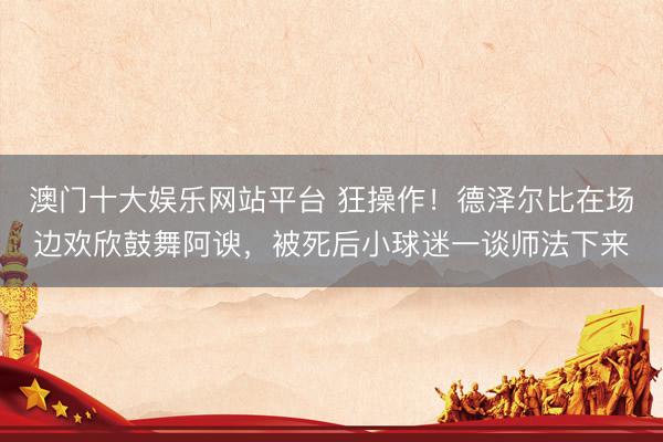 澳门十大娱乐网站平台 狂操作！德泽尔比在场边欢欣鼓舞阿谀，被死后小球迷一谈师法下来