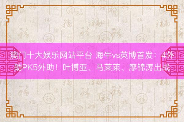 澳门十大娱乐网站平台 海牛vs英博首发：4外助PK5外助！叶博亚、马莱莱、廖锦涛出战