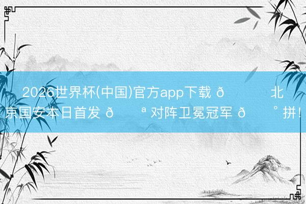 2026世界杯(中国)官方app下载 💚 北京国安本日首发 💪 对阵卫冕冠军 🔰 拼！