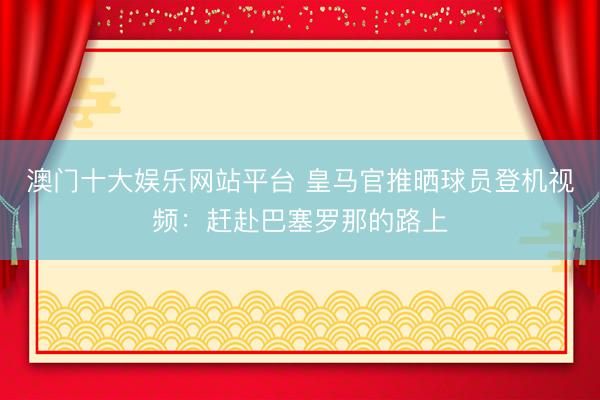 澳门十大娱乐网站平台 皇马官推晒球员登机视频:赶赴巴塞罗那的路上