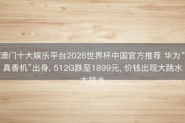 澳门十大娱乐平台2026世界杯中国官方推荐 华为“真香机”出身， 512G跌至1899元， 价钱出现大跳水