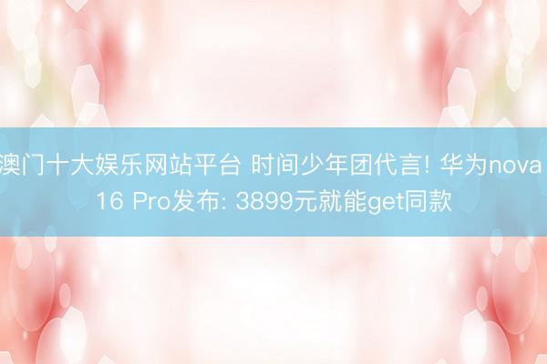 澳门十大娱乐网站平台 时间少年团代言! 华为nova 16 Pro发布: 3899元就能get同款