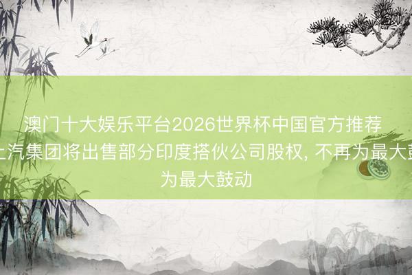 澳门十大娱乐平台2026世界杯中国官方推荐 传上汽集团将出售部分印度搭伙公司股权, 不再为最大鼓动