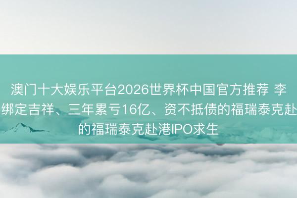 澳门十大娱乐平台2026世界杯中国官方推荐 李书福押注! 绑定吉祥、三年累亏16亿、资不抵债的福瑞泰克赴港IPO求生