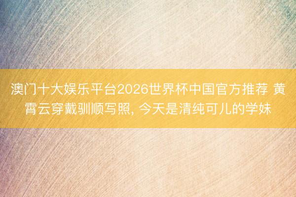 澳门十大娱乐平台2026世界杯中国官方推荐 黄霄云穿戴驯顺写照，<a href=