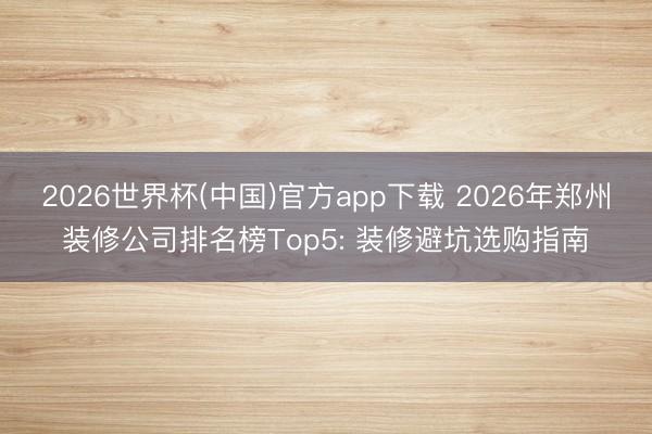 2026世界杯(中国)官方app下载 2026年郑州装修公司排名榜Top5: 装修避坑选购指南