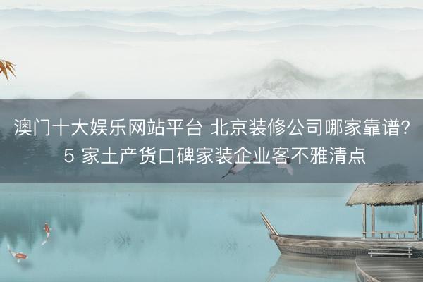 澳门十大娱乐网站平台 北京装修公司哪家靠谱? 5 家土产货口碑家装企业客不雅清点
