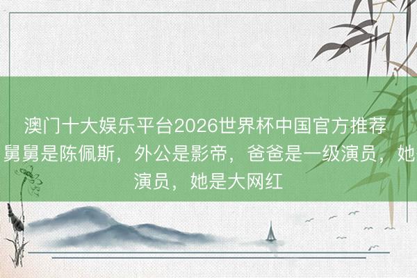 澳门十大娱乐平台2026世界杯中国官方推荐 张嘉芸：舅舅是陈佩斯，外公是影帝，爸爸是一级演员，她是大网红