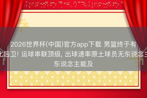 2026世界杯(中国)官方app下载 男篮终于有国际化后卫! 运球串联顶级, 出球速率原土球员无东说念主能及