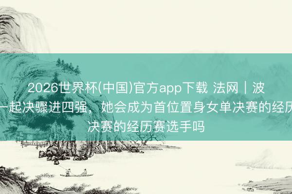 2026世界杯(中国)官方app下载 法网｜波兰“黑马”一起决骤进四强，她会成为首位置身女单决赛的经历赛选手吗