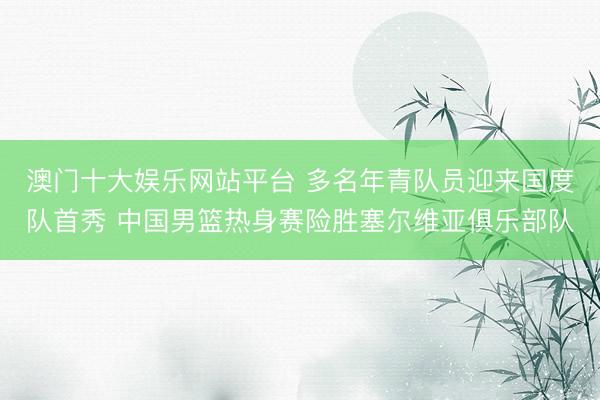 澳门十大娱乐网站平台 多名年青队员迎来国度队首秀 中国男篮热身赛险胜塞尔维亚俱乐部队