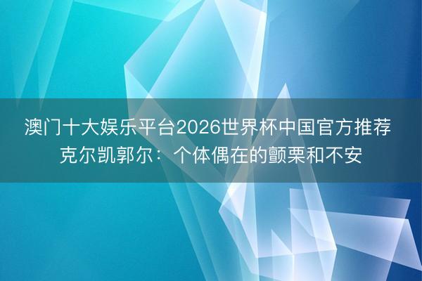 澳门十大娱乐平台2026世界杯中国官方推荐 克尔凯郭尔:个体偶在的颤栗和不安