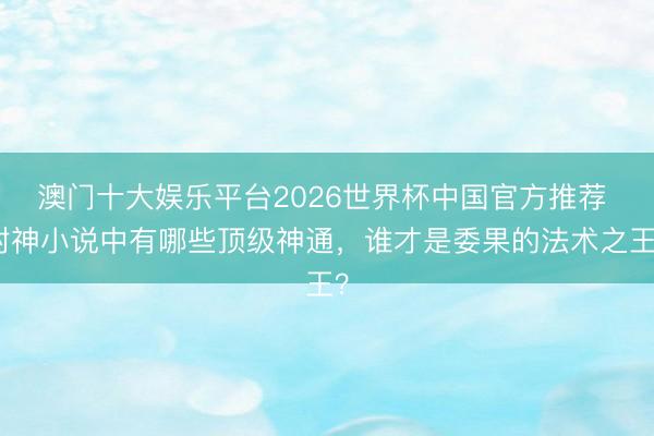 澳门十大娱乐平台2026世界杯中国官方推荐 封神小说中有哪些顶级神通，谁才是委果的法术之王？
