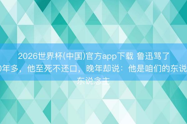 2026世界杯(中国)官方app下载 鲁迅骂了他10年多,他至死不还口,晚年却说:他是咱们的东说念主