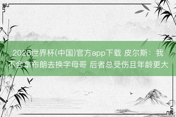 2026世界杯(中国)官方app下载 皮尔斯:我不会拿布朗去换字母哥 后者总受伤且年龄更大
