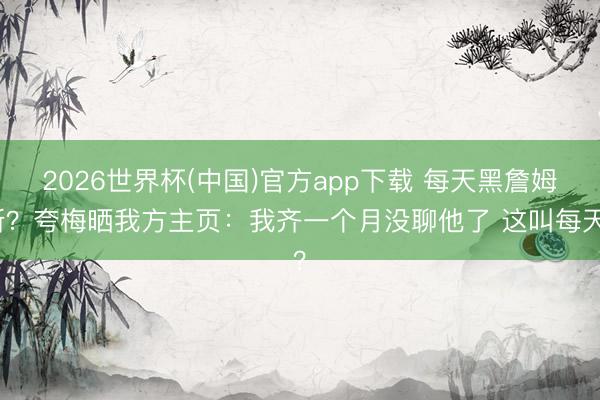 2026世界杯(中国)官方app下载 每天黑詹姆斯?夸梅晒我方主页:我齐一个月没聊他了 这叫每天?
