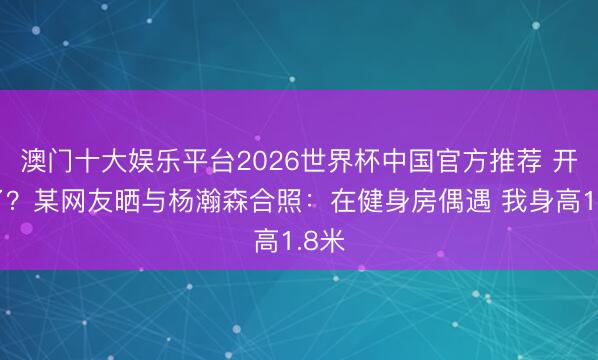 澳门十大娱乐平台2026世界杯中国官方推荐 开练了？某网友晒与杨瀚森合照：在健身房偶遇 我身高1.8米