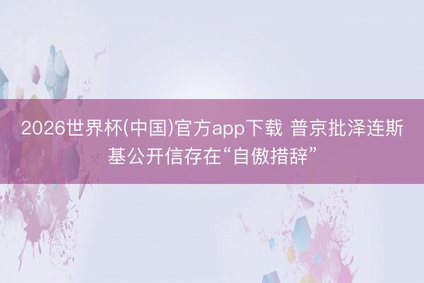 2026世界杯(中国)官方app下载 普京批泽连斯基公开信存在“自傲措辞”