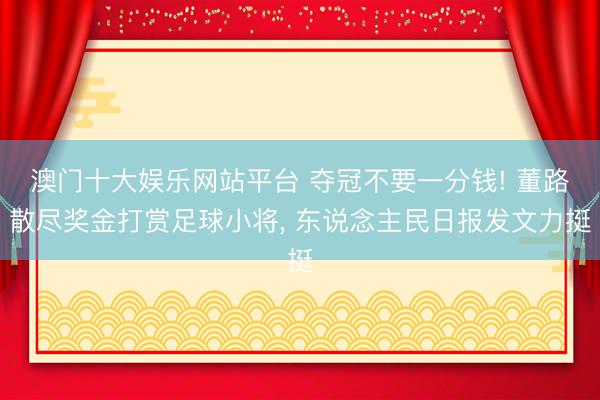 澳门十大娱乐网站平台 夺冠不要一分钱! 董路散尽奖金打赏足球小将, 东说念主民日报发文力挺
