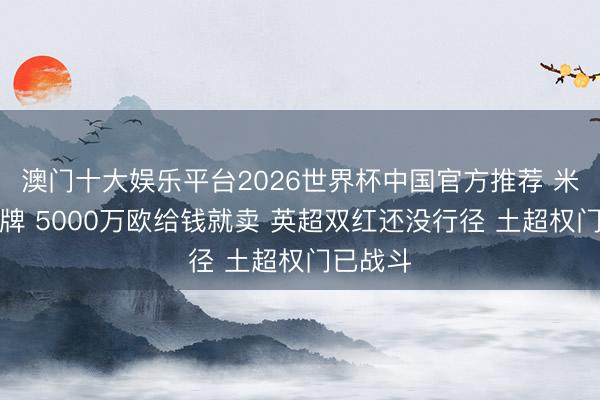 澳门十大娱乐平台2026世界杯中国官方推荐 米兰卖头牌 5000万欧给钱就卖 英超双红还没行径 土超权门已战斗