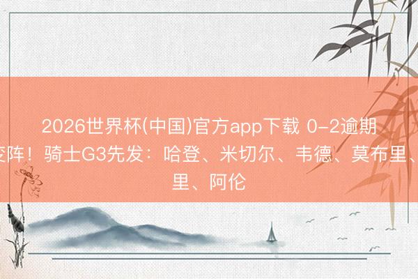 2026世界杯(中国)官方app下载 0-2逾期&没变阵！骑士G3先发：哈登、米切尔、韦德、莫布里、阿伦