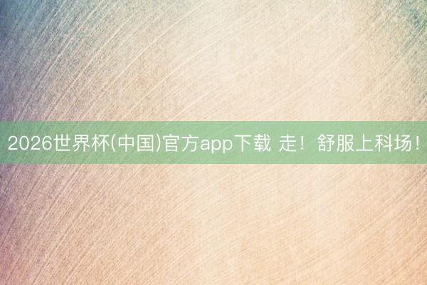 2026世界杯(中国)官方app下载 走！舒服上科场！
