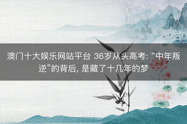 澳门十大娱乐网站平台 36岁从头高考: “中年叛逆”的背后, 是藏了十几年的梦