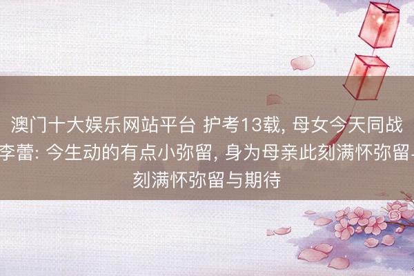 澳门十大娱乐网站平台 护考13载， 母女今天同战高考， 李蕾: 今生动的有点小弥留， 身为母亲此刻满怀弥留与期待