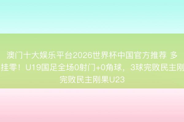 澳门十大娱乐平台2026世界杯中国官方推荐 多项数据挂零！U19国足全场0射门+0角球，3球完败民主刚果U23