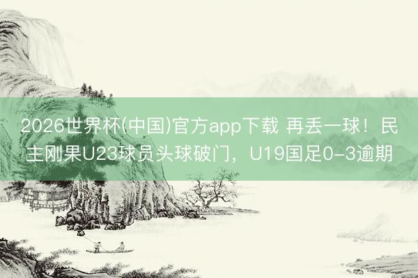 2026世界杯(中国)官方app下载 再丢一球！民主刚果U23球员头球破门，U19国足0-3逾期