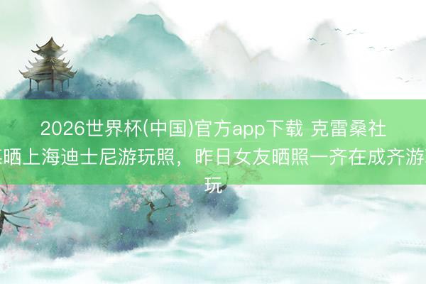 2026世界杯(中国)官方app下载 克雷桑社媒晒上海迪士尼游玩照，昨日女友晒照一齐在成齐游玩