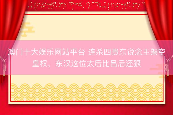 澳门十大娱乐网站平台 连杀四贵东说念主架空皇权，东汉这位太后比吕后还狠
