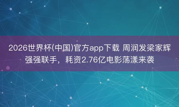 2026世界杯(中国)官方app下载 周润发梁家辉强强联手，耗资2.76亿电影荡漾来袭