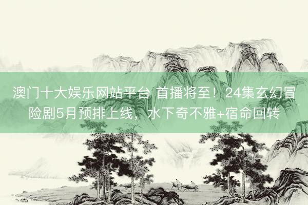 澳门十大娱乐网站平台 首播将至！24集玄幻冒险剧5月预排上线，水下奇不雅+宿命回转