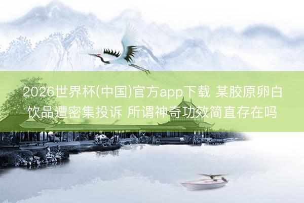2026世界杯(中国)官方app下载 某胶原卵白饮品遭密集投诉 所谓神奇功效简直存在吗