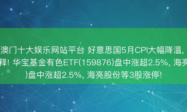 澳门十大娱乐网站平台 好意思国5月CPI大幅降温， 通胀压力权贵缓释! 华宝基金有色ETF(159876)盘中涨超2.5%， 海亮股份等3股涨停!