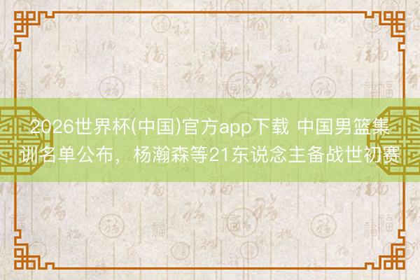 2026世界杯(中国)官方app下载 中国男篮集训名单公布，杨瀚森等21东说念主备战世初赛