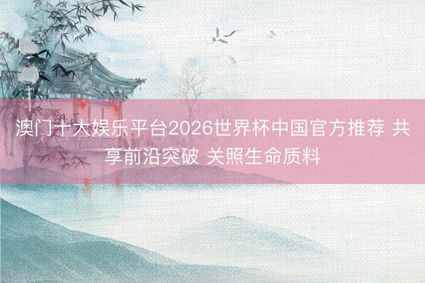 澳门十大娱乐平台2026世界杯中国官方推荐 共享前沿突破 关照生命质料