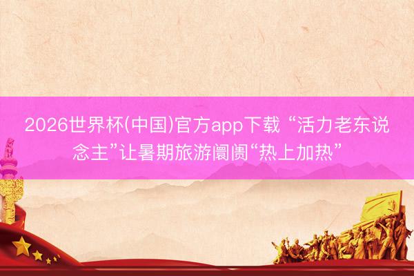2026世界杯(中国)官方app下载 “活力老东说念主”让暑期旅游阛阓“热上加热”