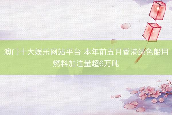 澳门十大娱乐网站平台 本年前五月香港绿色船用燃料加注量超6万吨