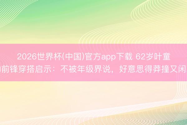 2026世界杯(中国)官方app下载 62岁叶童的前锋穿搭启示：不被年级界说，好意思得莽撞又闲雅